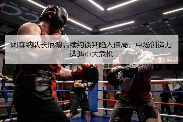 阿森纳队长厄德高续约谈判陷入僵局，中场创造力遭遇重大危机